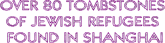 OVER 80 TOMBSTONES 
OF JEWISH REFUGEES 
FOUND IN SHANGHAI